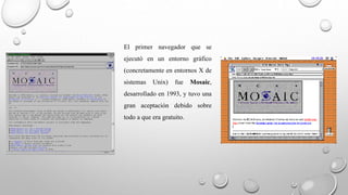 El primer navegador que se 
ejecutó en un entorno gráfico 
(concretamente en entornos X de 
sistemas Unix) fue Mosaic, 
desarrollado en 1993, y tuvo una 
gran aceptación debido sobre 
todo a que era gratuito. 
 