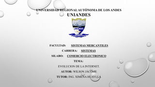 UNIVERSIDAD REGIONAL AUTÓNOMA DE LOS ANDES 
UNIANDES 
FACULTAD: SISTEMAS MERCANTILES 
CARRERA: SISTEMAS 
SILABO: COMERCIO ELECTRONICO 
TEMA: 
EVOLUCION DE LA INTERNET. 
AUTOR: WILSON JÁCOME 
TUTOR: ING. XIMENA HUAYLLA 
 