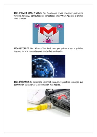 1971 PRIMER MAIL Y VIRUS: Ray Tomlinson envió el primer mail de la
historia. Ya hay 23 computadoras conectadas a ARPANET. Aparece el primer
virus creeper.
1974 INTERNET: Bob Khan y Vint Cerf usan por primera vez la palabra
Internet en una transmisión de control de protocolo.
1976 ETHERNET: Se desarrolla Ethernet, los primeros cables coaxiales que
permitirían transportar la información más rápida.
 