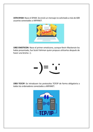1978 SPAM: Nace el SPAM. Se envió un mensaje no solicitado a más de 600
usuarios conectados a ARPANET.
1982 EMOTICON: Nace el primer emoticono, aunque Kevin Mackenzie los
había presentado, fue Scott Fahiman quien propuso utilizarlos después de
hacer una broma :-).
1983 TCP/IP: Se introducen los protocolos TCP/IP de forma obligatoria a
todos los ordenadores conectados a ARPANET.
 