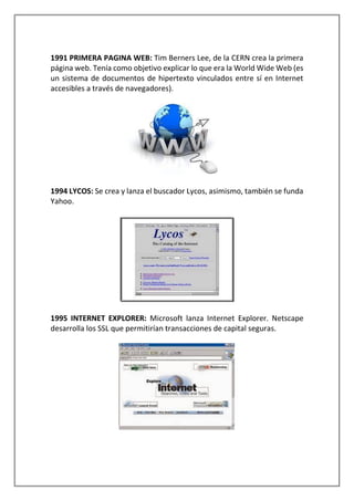 1991 PRIMERA PAGINA WEB: Tim Berners Lee, de la CERN crea la primera
página web. Tenía como objetivo explicar lo que era la World Wide Web (es
un sistema de documentos de hipertexto vinculados entre sí en Internet
accesibles a través de navegadores).
1994 LYCOS: Se crea y lanza el buscador Lycos, asimismo, también se funda
Yahoo.
1995 INTERNET EXPLORER: Microsoft lanza Internet Explorer. Netscape
desarrolla los SSL que permitirían transacciones de capital seguras.
 
