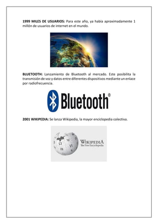 1999 MILES DE USUARIOS: Para este año, ya había aproximadamente 1
millón de usuarios de internet en el mundo.
BLUETOOTH: Lanzamiento de Bluetooth al mercado. Este posibilita la
transmisión de voz y datos entre diferentes dispositivos mediante un enlace
por radiofrecuencia.
2001 WIKIPEDIA: Se lanza Wikipedia, la mayor enciclopedia colectiva.
 