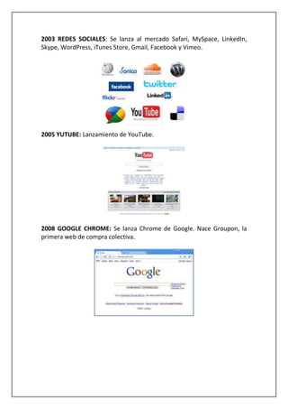 2003 REDES SOCIALES: Se lanza al mercado Safari, MySpace, LinkedIn,
Skype, WordPress, iTunes Store, Gmail, Facebook y Vimeo.
2005 YUTUBE: Lanzamiento de YouTube.
2008 GOOGLE CHROME: Se lanza Chrome de Google. Nace Groupon, la
primera web de compra colectiva.
 