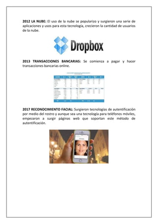 2012 LA NUBE: El uso de la nube se popularizo y surgieron una serie de
aplicaciones y usos para esta tecnología, crecieron la cantidad de usuarios
de la nube.
2013 TRANSACCIONES BANCARIAS: Se comienza a pagar y hacer
transacciones bancarias online.
2017 RECONOCIMIENTO FACIAL: Surgieron tecnologías de autentificación
por medio del rostro y aunque sea una tecnología para teléfonos móviles,
empezaron a surgir páginas web que soportan este método de
autentificación.
 