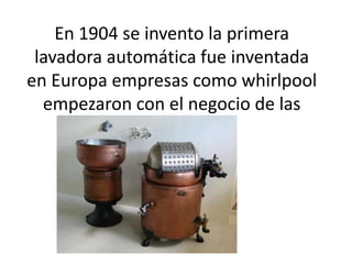 En 1904 se invento la primera
lavadora automática fue inventada
en Europa empresas como whirlpool
empezaron con el negocio de las
lavadoras

 