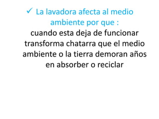  La lavadora afecta al medio
ambiente por que :
cuando esta deja de funcionar
transforma chatarra que el medio
ambiente o la tierra demoran años
en absorber o reciclar

 