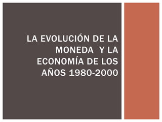LA EVOLUCIÓN DE LA
MONEDA Y LA
ECONOMÍA DE LOS
AÑOS 1980-2000

 