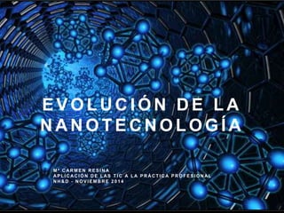 EVOLUCIÓN DE LA 
NANOTECNOLOGÍA 
Mª CARMEN RESINA 
APL ICACIÓN DE LAS T IC A LA PRÁCT ICA PROFESIONAL 
NH&D - NOVIEMBRE 2 0 1 4 
 