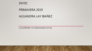 DHTIC
PRIMAVERA 2019
ALEJANDRA LAY IBAÑEZ
LA NUTRICIÓN Y SU INOOVACIÓN ACTUAL.
 