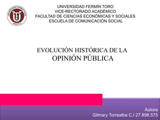 UNIVERSIDAD FERMÍN TORO
VICE-RECTORADO ACADÉMICO
FACULTAD DE CIENCIAS ECONÓMICAS Y SOCIALES
ESCUELA DE COMUNICACIÓN SOCIAL
EVOLUCIÓN HISTÓRICA DE LA
OPINIÓN PÚBLICA
Autora
Gilmary Torrealba C.I 27.898.575
 