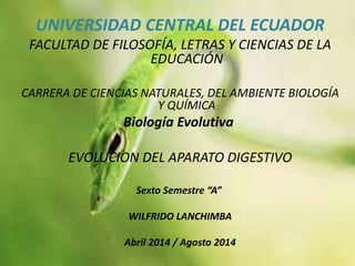 UNIVERSIDAD CENTRAL DEL ECUADOR
FACULTAD DE FILOSOFÍA, LETRAS Y CIENCIAS DE LA
EDUCACIÓN
CARRERA DE CIENCIAS NATURALES, DEL AMBIENTE BIOLOGÍA
Y QUÍMICA
Biología Evolutiva
EVOLUCION DEL APARATO DIGESTIVO
Sexto Semestre “A”
WILFRIDO LANCHIMBA
Abril 2014 / Agosto 2014
 