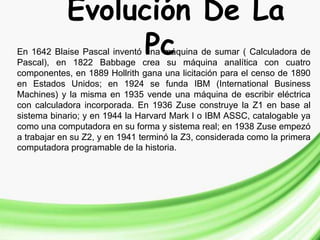 Evolución De La
PcEn 1642 Blaise Pascal inventó una máquina de sumar ( Calculadora de
Pascal), en 1822 Babbage crea su máquina analítica con cuatro
componentes, en 1889 Hollrith gana una licitación para el censo de 1890
en Estados Unidos; en 1924 se funda IBM (International Business
Machines) y la misma en 1935 vende una máquina de escribir eléctrica
con calculadora incorporada. En 1936 Zuse construye la Z1 en base al
sistema binario; y en 1944 la Harvard Mark I o IBM ASSC, catalogable ya
como una computadora en su forma y sistema real; en 1938 Zuse empezó
a trabajar en su Z2, y en 1941 terminó la Z3, considerada como la primera
computadora programable de la historia.
 