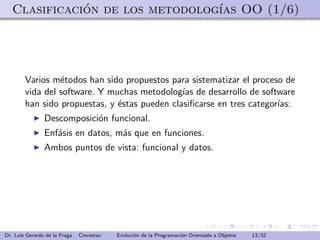 Clasificacion de los metodolog´ OO (1/6)
              ´                  ıas




        Varios m´todos han sido propuestos para sistematizar el proceso de
                 e
        vida del software. Y muchas metodolog´ de desarrollo de software
                                               ıas
        han sido propuestas, y ´stas pueden clasiﬁcarse en tres categor´
                               e                                       ıas:
                Descomposici´n funcional.
                            o
                Enf´sis en datos, m´s que en funciones.
                   a               a
                Ambos puntos de vista: funcional y datos.




Dr. Luis Gerardo de la Fraga   Cinvestav   Evoluci´n de la Programaci´n Orientada a Objetos
                                                  o                  o                        13/32
 