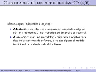 Clasificacion de los metodolog´ OO (4/6)
              ´                  ıas




        Metodolog´ “orientadas a objetos”:
                 ıas
                Adaptaci´n: mezclar una aproximaci´n orientada a objetos
                         o                        o
                con una metodolog´ bien conocida de desarrollo estructural.
                                 ıa
                Asimilaci´n: usar una metodolog´ orientada a objetos para
                          o                         ıa
                desarrollar sistemas de software, pero que siguen el modelo
                tradicional del ciclo de vida del software.




Dr. Luis Gerardo de la Fraga   Cinvestav   Evoluci´n de la Programaci´n Orientada a Objetos
                                                  o                  o                        16/32
 