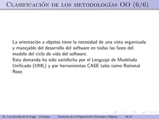 Clasificacion de los metodolog´ OO (6/6)
              ´                  ıas




        La orientaci´n a objetos tiene la necesidad de una vista organizada
                    o
        y manejable del desarrollo del software en todas las fases del
        modelo del ciclo de vida del software.
        Esta demanda ha sido satisfecha por el Lenguaje de Modelado
        Uniﬁcado (UML) y por herramientas CASE tales como Rational
        Rose.




Dr. Luis Gerardo de la Fraga   Cinvestav   Evoluci´n de la Programaci´n Orientada a Objetos
                                                  o                  o                        18/32
 