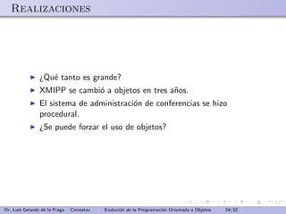 Realizaciones




                ¿Qu´ tanto es grande?
                   e
                XMIPP se cambi´ a objetos en tres a˜os.
                              o                    n
                El sistema de administraci´n de conferencias se hizo
                                          o
                procedural.
                ¿Se puede forzar el uso de objetos?




Dr. Luis Gerardo de la Fraga   Cinvestav   Evoluci´n de la Programaci´n Orientada a Objetos
                                                  o                  o                        24/32
 