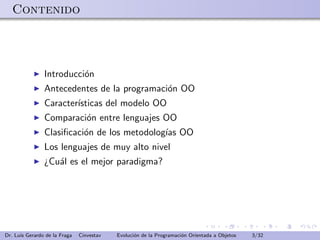 Contenido




                Introducci´n
                          o
                Antecedentes de la programaci´n OO
                                             o
                Caracter´
                        ısticas del modelo OO
                Comparaci´n entre lenguajes OO
                         o
                Clasiﬁcaci´n de los metodolog´ OO
                          o                  ıas
                Los lenguajes de muy alto nivel
                ¿Cu´l es el mejor paradigma?
                   a




Dr. Luis Gerardo de la Fraga   Cinvestav   Evoluci´n de la Programaci´n Orientada a Objetos
                                                  o                  o                        3/32
 