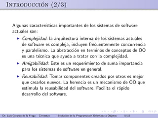 ´
   Introduccion (2/3)


        Algunas caracter´
                        ısticas importantes de los sistemas de software
        actuales son:
                Complejidad: la arquitectura interna de los sistemas actuales
                de software es compleja, incluyen frecuentemente concurrencia
                y paralelismo. La abstracci´n en terminos de conceptos de OO
                                           o
                es una t´cnica que ayuda a tratar con la complejidad.
                        e
                Amigabilidad: Este es un requerimiento de suma importancia
                para los sistemas de software en general.
                Reusabilidad: Tomar componentes creados por otros es mejor
                que crearlos nuevos. La herencia es un mecanismo de OO que
                estimula la reusabilidad del software. Facilita el r´pido
                                                                    a
                desarrollo del software.



Dr. Luis Gerardo de la Fraga   Cinvestav   Evoluci´n de la Programaci´n Orientada a Objetos
                                                  o                  o                        5/32
 
