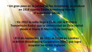 • Un gran paso en la calidad de los receptores, se produce
en 1918 cuando Edwin Armstrong inventa
el superheterodino.
• En 1922 la radio llega a Chile, con la Primera
Transmisión Radial que la Universidad de Chile realizó
desde el Diario El Mercurio de Santiago.
• El 4 de noviembre de 1922 se fundó en Londres
la British Broadcasting Corporation (BBC) que logró
acaparar las ondas inglesas.
 