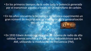 • En los primeros tiempos de la radio toda la potencia generada
por el transmisor pasaba a través de un micrófono de carbón.
• En los años cincuenta la tecnología radiofónica experimentó un
gran número de mejoras que se tradujeron en la generalización
del uso del transistor.
• En 1933 Edwin Armstrong describe un sistema de radio de alta
calidad, menos sensible a los parásitos radioeléctricos que la
AM, utilizando la modulación de frecuencia (FM).
 