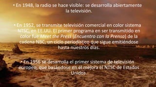 • En 1948, la radio se hace visible: se desarrolla abiertamente
la televisión.
• En 1952, se transmite televisión comercial en color sistema
NTSC, en EE.UU. El primer programa en ser transmitido en
color fue Meet the Press (Encuentro con la Prensa) de la
cadena NBC, un ciclo periodístico que sigue emitiéndose
hasta nuestros días.
• En 1956 se desarrolla el primer sistema de televisión
europeo, que basándose en él mejora el NTSC de Estados
Unidos.
 