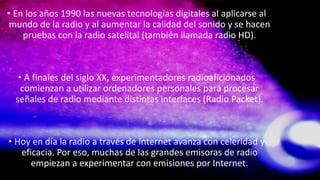 • En los años 1990 las nuevas tecnologías digitales al aplicarse al
mundo de la radio y al aumentar la calidad del sonido y se hacen
pruebas con la radio satelital (también llamada radio HD).
• A finales del siglo XX, experimentadores radioaficionados
comienzan a utilizar ordenadores personales para procesar
señales de radio mediante distintas interfaces (Radio Packet).
• Hoy en día la radio a través de Internet avanza con celeridad y
eficacia. Por eso, muchas de las grandes emisoras de radio
empiezan a experimentar con emisiones por Internet.
 