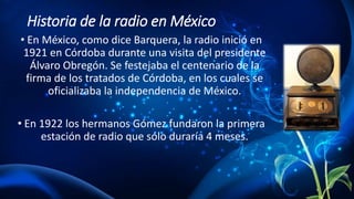 Historia de la radio en México
• En México, como dice Barquera, la radio inició en
1921 en Córdoba durante una visita del presidente
Álvaro Obregón. Se festejaba el centenario de la
firma de los tratados de Córdoba, en los cuales se
oficializaba la independencia de México.
• En 1922 los hermanos Gómez fundaron la primera
estación de radio que sólo duraría 4 meses.
 