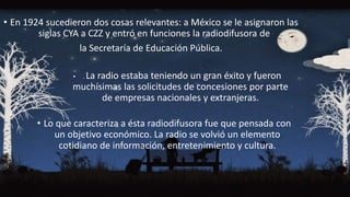• En 1924 sucedieron dos cosas relevantes: a México se le asignaron las
siglas CYA a CZZ y entró en funciones la radiodifusora de
la Secretaría de Educación Pública.
• . La radio estaba teniendo un gran éxito y fueron
muchísimas las solicitudes de concesiones por parte
de empresas nacionales y extranjeras.
• Lo que caracteriza a ésta radiodifusora fue que pensada con
un objetivo económico. La radio se volvió un elemento
cotidiano de información, entretenimiento y cultura.
 