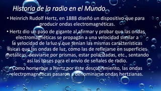 Historia de la radio en el Mundo.
• Heinrich Rudolf Hertz, en 1888 diseñó un dispositivo que para
producir ondas electromagnéticas.
• Hertz dio un paso de gigante al afirmar y probar que las ondas
electromagnéticas se propagan a una velocidad similar a
la velocidad de la luz y que tenían las mismas características
físicas que las ondas de luz, como las de reflejarse en superficies
metálicas, desviarse por prismas, estar polarizadas, etc., sentando
así las bases para el envío de señales de radio.
• Como homenaje a Hertz por este descubrimiento, las ondas
electromagnéticas pasaron a denominarse ondas hertzianas.
 