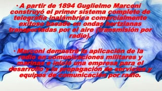 •A partir de 1894 Guglielmo Marconi
construyó el primer sistema completo de
telegrafía inalámbrica comercialmente
exitoso basado en ondas hertzianas
transportadas por el aire (transmisión por
radio).
•Marconi demostró la aplicación de la
radio en comunicaciones militares y
marinas e inició una empresa para el
desarrollo y la propagación de servicios y
equipos de comunicación por radio.
 
