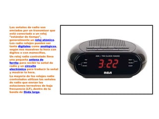 Las señales de radio son
enviadas por un transmisor que
está conectado a un reloj
"estándar de tiempo",
generalmente un reloj atómico.
Los radio relojes pueden ser
tanto digitales como analógicos,
según nos muestren la hora con
dígitos o con manecillas.
Un reloj radio controlado lleva
una pequeña antena de
ferrita para recibir la señal de
radio y un circuito
electrónico para traducir la señal
y mostrar la hora.
La mayoría de los relojes radio
controlados utilizan las señales
de radio que envían las
estaciones terrestres de baja
frecuencia (LF), dentro de la
banda de Onda larga.
 