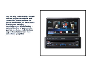 Hoy por hoy, la tecnología digital
se ciñe mayoritariamente a la
trasmisión de contenidos. De
hecho, casi todas las estaciones
disponen de estudios
completamente digitalizados y
automatizados, lo que permite
que los productos radiofónicos
se puedan elaborar con más
comodidad y rapidez.
 