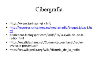 Cibergrafia
• https://www.taringa.net › Info
• http://recursos.cnice.mec.es/media/radio/bloque1/pag8.ht
ml
• primeeero-k.blogspot.com/2008/07/la-evolucin-de-la-
radio.html
• https://es.slideshare.net/Comunicacosenlanet/radio-
evolucin-presentacin
• https://es.wikipedia.org/wiki/Historia_de_la_radio
 