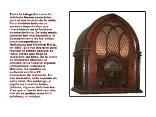 Tanto la telegrafía como la
telefonía fueron esenciales
para el nacimiento de la radio.
Pero también hubo otros
sucesos importantes que
intervinieron en el fabuloso
acontecimiento. De este modo,
también fue imprescindible el
descubrimiento de las ondas
electromagnéticas o
Hertzianas por Heinrich Hertz,
en 1887. Ello fue decisivo para
realizar el primer aparato de
radio. Hasta que llegó la
telegrafía sin hilos, de la mano
de Guillermo Marconi, la
emisión tenía todavía algunas
limitaciones. Gracias a
Marconi, los sonidos se
pudieron emitir a 20
kilómetros de distancia. En
ese momento, esto suponía un
éxito total. Sin embargo, el
objeto en cuestión tenía,
todavía, algunas deficiencias.
Y es que a través del aparato,
aún no se podían transmitir
palabras, ni música.
 