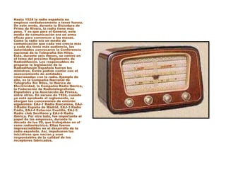 Hasta 1924 la radio española no
empieza verdaderamente a tener fuerza.
De este modo, durante la Dictadura de
Primo de Rivera, la radio tiene más
peso. Y es que para el General, este
medio de comunicación era un arma
eficaz para convencer a las masas.
Como la radio era un medio de
comunicación que cada vez crecía más
y cada día tenía más audiencia, las
autoridades convocaron la Conferencia
nacional de la Telegrafía Sin Hilos.
Ésta, durante seis meses, se centró en
el tema del próximo Reglamento de
Radiodifusión. Los responsables de
preparar la legislación de la
Radiodifusión Española fueron los
ministros. Éstos podían contar con el
asesoramiento de entidades
relacionadas con la radio. Ejemplo de
ello, es la Compañía Nacional de
Telegrafía Sin Hilos, la Ibérica de
Electricidad, la Compañía Radio Ibérica,
la Federación de Radiotelegrafistas
Españoles y la Asociación de Prensa,
entre otras. En verano de 1924, cuando
ya está aprobado el reglamento, se
otorgan las concesiones de emisión
siguientes: EAJ-1 Radio Barcelona, EAJ-
2-Radio España de Madrid, EAJ-3 Radio
Cádiz, EAJ-4 Estación Castilla, EAJ-5
Radio club Sevillano y EAJ-6 Radio
Ibérica. Por otro lado, fue importante el
papel de las empresas, durante la
década de los 20, que trabajaban en el
ramo radioeléctrico. Ellas fueron
imprescindibles en el desarrollo de la
radio española. Así, impulsaron las
iniciativas que nacían y eran
responsables de la calidad de los
receptores fabricados.
 