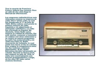 Tras la muerte de Francisco
Franco, todavía hay censura. Pero
al cabo de dos años llega la
libertad de información.
Las empresas radioeléctricas más
relevantes crearon su empresa de
radio: EAJ-7 Unión radio, la cual
fue inaugurada el 17 de julio de
1925. Dicha cadena será pronto la
primera emisora de radio
española e irá adquiriendo el
monopolio radiofónico. La radio
fue creciendo en España. No
obstante, Unión Radio quiso
mejorar la calidad de emisión, Por
este motivo, comenzó a transmitir
en cadena con otras estaciones y
se centró en nuevos programas.
La radio fue evolucionando y en
1930 nace EAJ-15, Radio
Asociación de Cataluña, la cual
emite tres horas al día en catalán.
Esto originó la competencia entre
las dos cadenas catalanas
importantes. Al fin, Radio
Barcelona decidió retransmitir en
catalán. Durante la Guerra Civil,
que empezó en julio de 1936, la
radio tuvo esencialmente una
función propagandística. Luego,
en los años 40, hubo varios
avances técnicos.
 