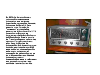 En 1972, la Ser comienza a
retransmitir un programa
informativo que será muy
importante en aquellos tiempos.
Hablamos de Hora 25. Este
espacio tenía formato de
"magazine" y exponía los
sucesos de última hora. En 1974,
las emisoras Escuela se
incorporan a la Red de Emisoras
del Movimiento. Tras la muerte
de Francisco Franco, todavía hay
censura. Pero al cabo de dos
años llega la libertad de
información. Así, las emisoras no
tendrán que conectar con RNE
para emitir los informativos. De
este modo, se termina el
monopolio de esta emisora y se
da la bienvenida a una libertad
informativa, que es
imprescindible para la radio sana
que empezó entonces y que
continúa vigente, hoy en día.
 