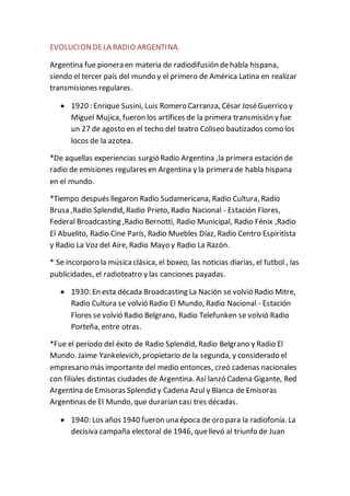 EVOLUCIONDELA RADIO ARGENTINA.
Argentina fue pionera en materia de radiodifusión dehabla hispana,
siendo el tercer país del mundo y el primero de América Latina en realizar
transmisiones regulares.
 1920 : Enrique Susini, Luis Romero Carranza, César JoséGuerrico y
Miguel Mujica, fueron los artífices de la primera transmisión y fue
un 27 de agosto en el techo del teatro Coliseo bautizados como los
locos de la azotea.
*De aquellas experiencias surgió Radio Argentina ,la primera estación de
radio de emisiones regulares en Argentina y la primera de habla hispana
en el mundo.
*Tiempo después llegaron Radio Sudamericana, Radio Cultura, Radio
Brusa ,Radio Splendid, Radio Prieto, Radio Nacional - Estación Flores,
Federal Broadcasting ,Radio Bernotti, Radio Municipal, Radio Fénix ,Radio
El Abuelito, Radio Cine París, Radio Muebles Díaz, Radio Centro Espiritista
y Radio La Voz del Aire, Radio Mayo y Radio La Razón.
* Se incorporo la música clásica, el boxeo, las noticias diarias, el futbol , las
publicidades, el radioteatro y las canciones payadas.
 1930: En esta década Broadcasting La Nación se volvió Radio Mitre,
Radio Cultura se volvió Radio El Mundo, Radio Nacional - Estación
Flores se volvió Radio Belgrano, Radio Telefunken se volvió Radio
Porteña, entre otras.
*Fue el período del éxito de Radio Splendid, Radio Belgrano y Radio El
Mundo. Jaime Yankelevich, propietario de la segunda, y considerado el
empresario más importante del medio entonces, creó cadenas nacionales
con filiales distintas ciudades de Argentina. Así lanzó Cadena Gigante, Red
Argentina de Emisoras Splendid y Cadena Azul y Blanca de Emisoras
Argentinas de El Mundo, que durarían casi tres décadas.
 1940: Los años 1940 fueron una época de oro para la radiofonía. La
decisiva campaña electoral de 1946, quellevó al triunfo de Juan
 