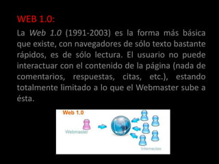 WEB 1.0:
La Web 1.0 (1991-2003) es la forma más básica
que existe, con navegadores de sólo texto bastante
rápidos, es de sólo lectura. El usuario no puede
interactuar con el contenido de la página (nada de
comentarios, respuestas, citas, etc.), estando
totalmente limitado a lo que el Webmaster sube a
ésta.
 