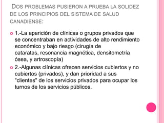  Dos problemas pusieron a prueba la solidez de los principios del sistema de salud canadiense:1.-La aparición de clínicas o grupos privados que se concentraban en actividades de alto rendimiento económico y bajo riesgo (cirugía de cataratas, resonancia magnética, densitometría ósea, y artroscopía)2.-Algunas clínicas ofrecen servicios cubiertos y no cubiertos (privados), y dan prioridad a sus "clientes" de los servicios privados para ocupar los turnos de los servicios públicos.