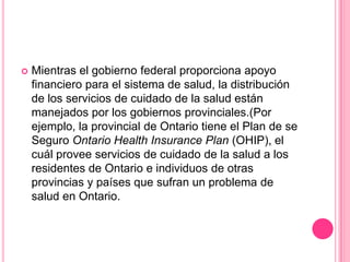 Mientras el gobierno federal proporciona apoyo financiero para el sistema de salud, la distribución de los servicios de cuidado de la salud están manejados por los gobiernos provinciales.(Por ejemplo, la provincial de Ontario tiene el Plan de se Seguro Ontario HealthInsurance Plan (OHIP), el cuál provee servicios de cuidado de la salud a los residentes de Ontario e individuos de otras provincias y países que sufran un problema de salud en Ontario. 