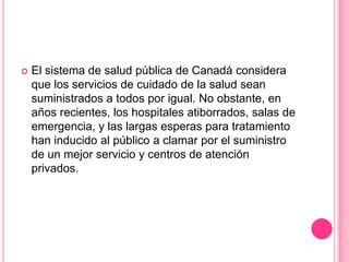 El sistema de salud pública de Canadá considera que los servicios de cuidado de la salud sean suministrados a todos por igual. No obstante, en años recientes, los hospitales atiborrados, salas de emergencia, y las largas esperas para tratamiento han inducido al público a clamar por el suministro de un mejor servicio y centros de atención privados.