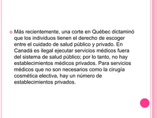 Más recientemente, una corte en Québec dictaminó que los individuos tienen el derecho de escoger entre el cuidado de salud público y privado. En Canadá es ilegal ejecutar servicios médicos fuera del sistema de salud público; por lo tanto, no hay establecimientos médicos privados. Para servicios médicos que no son necesarios como la cirugía cosmética electiva, hay un número de establecimientos privados.