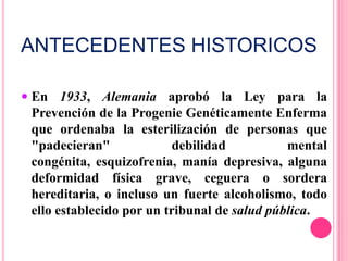ANTECEDENTES HISTORICOSEn 1933, Alemania aprobó la Ley para la Prevención de la Progenie Genéticamente Enferma que ordenaba la esterilización de personas que "padecieran" debilidad mental congénita, esquizofrenia, manía depresiva, alguna deformidad física grave, ceguera o sordera hereditaria, o incluso un fuerte alcoholismo, todo ello establecido por un tribunal de salud pública.La salud publica en la Alemania naziFueron pioneros en la batalla contra el tabaco o en evitar la exposición a asbestos. Mostraron una gran preocupación sobre el uso excesivo de medicamentos o la sobreexposición a rayos X. Enfatizaron la importancia de una dieta libre de residuos petroquímicos y conservantes. Hicieron campañas a favor del consumo de pan integral y de alimentos ricos en vitaminas y fibras; y muchos eran vegetarianos, incluido Adolf Hitler.