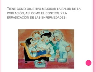 Tiene como objetivo mejorar la salud de la población, así como el control y la erradicación de las enfermedades.