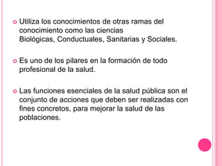 Utiliza los conocimientos de otras ramas del conocimiento como las ciencias Biológicas, Conductuales, Sanitarias y Sociales.Es uno de los pilares en la formación de todo profesional de la salud.Las funciones esenciales de la salud pública son el conjunto de acciones que deben ser realizadas con fines concretos, para mejorar la salud de las poblaciones.