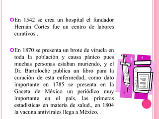 En 1870 se presenta un brote de viruela en toda la población y causa pánico pues muchas personas estaban muriendo, y el Dr. Bartoloche publica un libro para la curación de esta enfermedad, como dato importante en 1785 se presenta en la Gaceta de México un periódico muy importante en el país, las primeras estadísticas en materia de salud., en 1804 la vacuna antivirales llega a México.En el siglo XIX En 1883, se realiza revisión exhaustiva de la enseñanza de medicina, 1841, Consejo superior de salubridad del Departamento de México vino a tomar el lugar del protomedicato.
