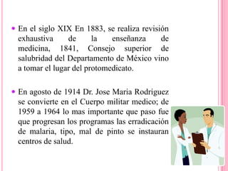 En agosto de 1914 Dr. JoseMariaRodriguez se convierte en el Cuerpo militar medico; de 1959 a 1964 lo mas importante que paso fue que progresan los programas las erradicación de malaria, tipo, mal de pinto se instauran centros de salud.En 1959 nace el ISSTE; de 1965 a 1970 la filosofía de la salud es la promoción y prevención de enfermedades.