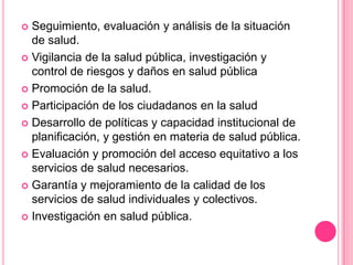 Seguimiento, evaluación y análisis de la situación de salud.Vigilancia de la salud pública, investigación y control de riesgos y daños en salud públicaPromoción de la salud.Participación de los ciudadanos en la saludDesarrollo de políticas y capacidad institucional de planificación, y gestión en materia de salud pública.Evaluación y promoción del acceso equitativo a los servicios de salud necesarios.Garantía y mejoramiento de la calidad de los servicios de salud individuales y colectivos.Investigación en salud pública.