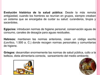 Evolución histórica de la salud pública: Desde la más remota antigüedad, cuando los hombres se reunían en grupos, siempre creaban un sistema que se encargaba de cuidar su salud: curanderos, brujos y sacerdotes. Egipcios: introducen normas de higiene personal, conservación aguas de consumo, canales de desagüe para aguas residuales. Hebreos: mantienen las normas anteriores, crean un código escrito (Levítico, 1.500 a. C.) donde recogen normas personales y comunitarias de higiene. Griegos: desarrollan enormemente las normas de salud pública, culto a la belleza, dieta alimentaria correcta,  saneamiento del medio ambiente.